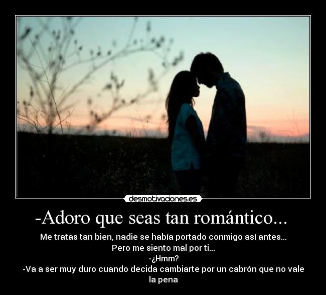 -Adoro que seas tan romántico... - Me tratas tan bien, nadie se había portado conmigo así antes...
Pero me siento mal por ti...
-¿Hmm?
-Va a ser muy duro cuando decida cambiarte por un cabrón que no vale la pena