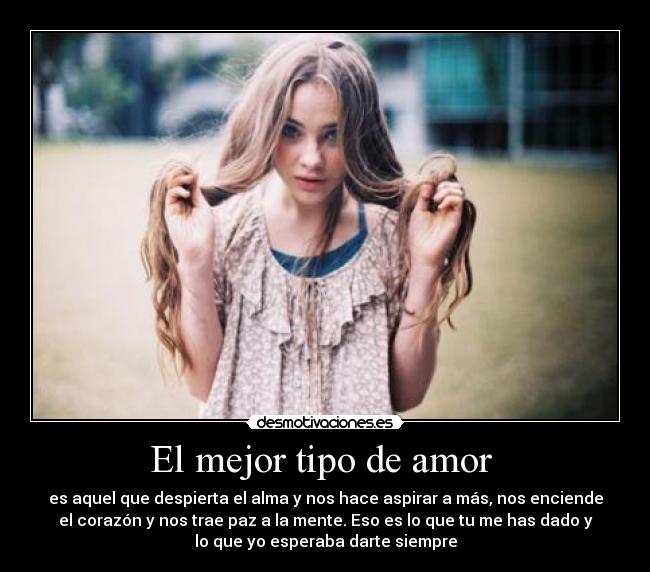 El mejor tipo de amor - es aquel que despierta el alma y nos hace aspirar a más, nos enciende
el corazón y nos trae paz a la mente. Eso es lo que tu me has dado y
lo que yo esperaba darte siempre