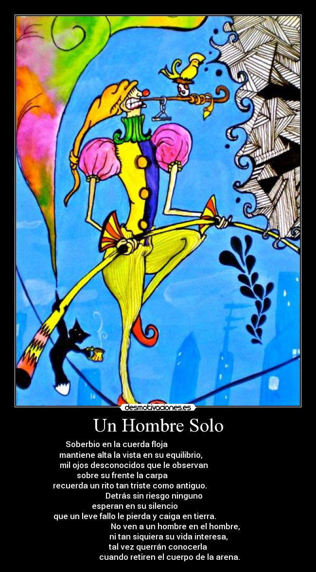 Un Hombre Solo - Soberbio en la cuerda floja                                           
 mantiene alta la vista en su equilibrio,                             
    mil ojos desconocidos que le observan                             
    sobre su frente la carpa                                         
recuerda un rito tan triste como antiguo.                             
                    Detrás sin riesgo ninguno                        
            esperan en su silencio                                    
que un leve fallo le pierda y caiga en tierra.                        
                            No ven a un hombre en el hombre,          
                        ni tan siquiera su vida interesa,             
                      tal vez querrán conocerla                      
             cuando retiren el cuerpo de la arena. 