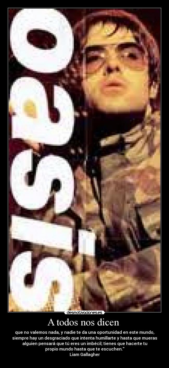 A todos nos dicen  - que no valemos nada, y nadie te da una oportunidad en este mundo,
siempre hay un desgraciado que intenta humillarte y hasta que mueras
alguien pensará que tú eres un imbécil; tienes que hacerte tu
propio mundo hasta que te escuchen.
Liam Gallagher
