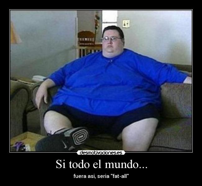 Si todo el mundo... - fuera asi, seria fat-all