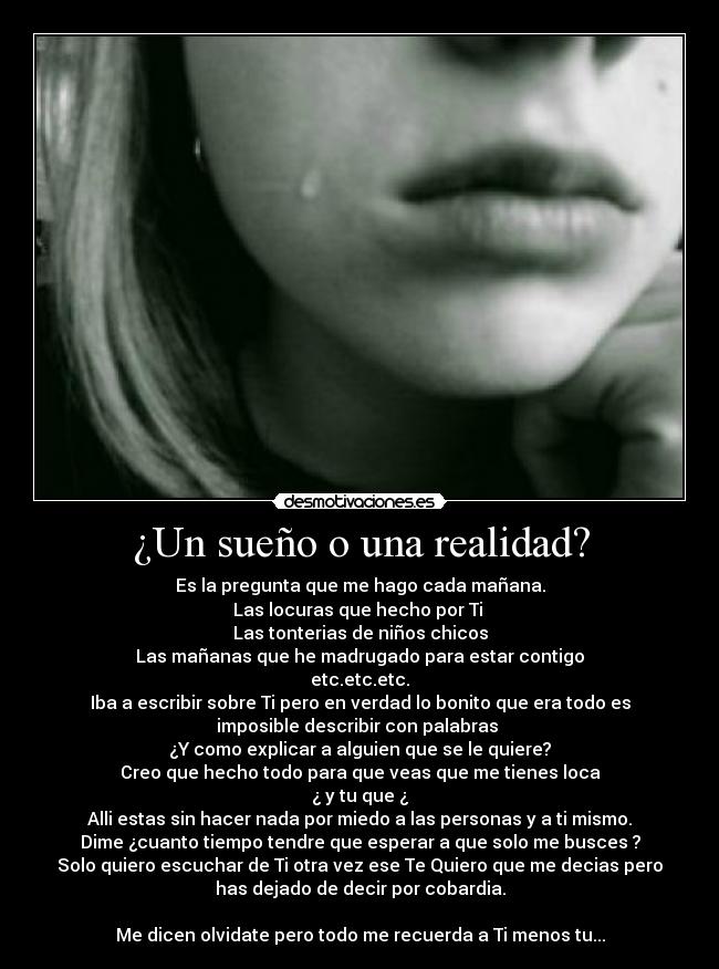 ¿Un sueño o una realidad? - Es la pregunta que me hago cada mañana.
Las locuras que hecho por Ti
Las tonterias de niños chicos
Las mañanas que he madrugado para estar contigo
etc.etc.etc.
Iba a escribir sobre Ti pero en verdad lo bonito que era todo es
imposible describir con palabras
¿Y como explicar a alguien que se le quiere?
Creo que hecho todo para que veas que me tienes loca
¿ y tu que ¿
Alli estas sin hacer nada por miedo a las personas y a ti mismo.
Dime ¿cuanto tiempo tendre que esperar a que solo me busces ?
Solo quiero escuchar de Ti otra vez ese Te Quiero que me decias pero
has dejado de decir por cobardia.
Me dicen olvidate pero todo me recuerda a Ti menos tu...