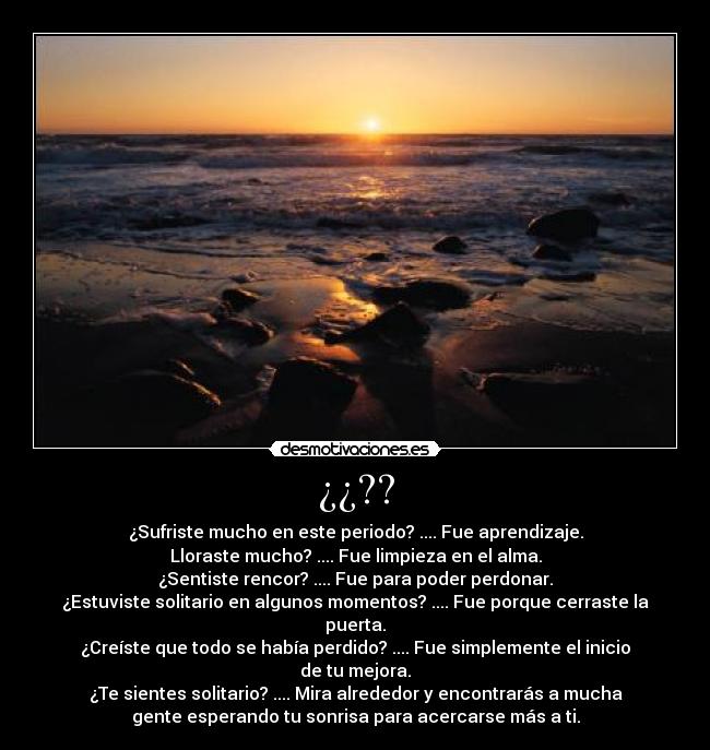 ¿¿?? - ¿Sufriste mucho en este periodo? .... Fue aprendizaje.
Lloraste mucho? .... Fue limpieza en el alma.
¿Sentiste rencor? .... Fue para poder perdonar.
¿Estuviste solitario en algunos momentos? .... Fue porque cerraste la
puerta.
¿Creíste que todo se había perdido? .... Fue simplemente el inicio
de tu mejora.
¿Te sientes solitario? .... Mira alrededor y encontrarás a mucha
gente esperando tu sonrisa para acercarse más a ti.