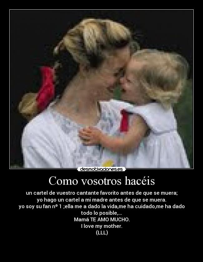 Como vosotros hacéis - un cartel de vuestro cantante favorito antes de que se muera;
yo hago un cartel a mi madre antes de que se muera.
yo soy su fan nº 1 ;ella me a dado la vida,me ha cuidado,me ha dado todo lo posible,...
Mamá TE AMO MUCHO.
I love my mother.
(LLL)


