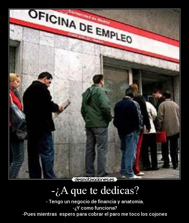 -¿A que te dedicas? - - Tengo un negocio de financia y anatomia.
-¿Y como funciona?
-Pues mientras espero para cobrar el paro me toco los cojones
