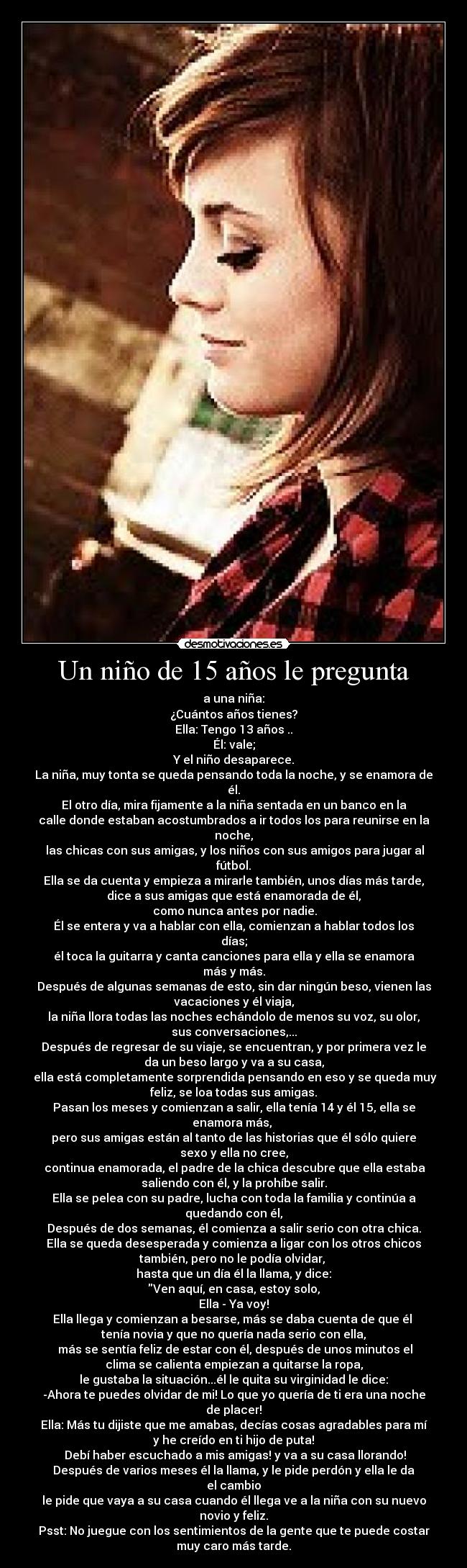 Un niño de 15 años le pregunta - a una niña:
¿Cuántos años tienes?
Ella: Tengo 13 años ..
Él: vale;
Y el niño desaparece.
La niña, muy tonta se queda pensando toda la noche, y se enamora de
él.
El otro día, mira fijamente a la niña sentada en un banco en la
calle donde estaban acostumbrados a ir todos los para reunirse en la
noche,
 las chicas con sus amigas, y los niños con sus amigos para jugar al
fútbol.
Ella se da cuenta y empieza a mirarle también, unos días más tarde,
dice a sus amigas que está enamorada de él,
 como nunca antes por nadie.
Él se entera y va a hablar con ella, comienzan a hablar todos los
días;
él toca la guitarra y canta canciones para ella y ella se enamora
más y más.
Después de algunas semanas de esto, sin dar ningún beso, vienen las
vacaciones y él viaja,
la niña llora todas las noches echándolo de menos su voz, su olor,
sus conversaciones,...
Después de regresar de su viaje, se encuentran, y por primera vez le
da un beso largo y va a su casa,
 ella está completamente sorprendida pensando en eso y se queda muy
feliz, se loa todas sus amigas.
Pasan los meses y comienzan a salir, ella tenía 14 y él 15, ella se
enamora más, 
pero sus amigas están al tanto de las historias que él sólo quiere
sexo y ella no cree,
 continua enamorada, el padre de la chica descubre que ella estaba
saliendo con él, y la prohíbe salir.
Ella se pelea con su padre, lucha con toda la familia y continúa a
quedando con él,
Después de dos semanas, él comienza a salir serio con otra chica.
Ella se queda desesperada y comienza a ligar con los otros chicos
también, pero no le podía olvidar, 
hasta que un día él la llama, y ​​dice:
Ven aquí, en casa, estoy solo,
Ella - Ya voy!
Ella llega y comienzan a besarse, más se daba cuenta de que él 
tenía novia y que no quería nada serio con ella,
 más se sentía feliz de estar con él, después de unos minutos el
clima se calienta empiezan a quitarse la ropa,
le gustaba la situación...él le quita su virginidad le dice:
-Ahora te puedes olvidar de mi! Lo que yo quería de ti era una noche
de placer!
Ella: Más tu dijiste que me amabas, decías cosas agradables para mí
y he creído en ti hijo de puta!
 Debí haber escuchado a mis amigas! y va a su casa llorando!
Después de varios meses él la llama, y le pide perdón y ella le da
el cambio
le pide que vaya a su casa cuando él llega ve a la niña con su nuevo
novio y feliz.
Psst: No juegue con los sentimientos de la gente que te puede costar
muy caro más tarde.