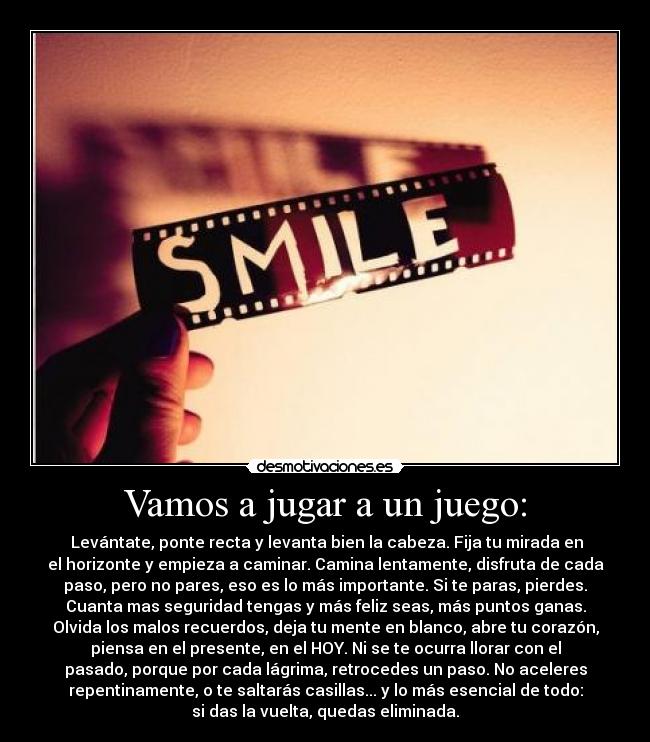 Vamos a jugar a un juego: - Levántate, ponte recta y levanta bien la cabeza. Fija tu mirada en
el horizonte y empieza a caminar. Camina lentamente, disfruta de cada
paso, pero no pares, eso es lo más importante. Si te paras, pierdes.
Cuanta mas seguridad tengas y más feliz seas, más puntos ganas.
Olvida los malos recuerdos, deja tu mente en blanco, abre tu corazón,
piensa en el presente, en el HOY. Ni se te ocurra llorar con el
pasado, porque por cada lágrima, retrocedes un paso. No aceleres
repentinamente, o te saltarás casillas... y lo más esencial de todo:
si das la vuelta, quedas eliminada.