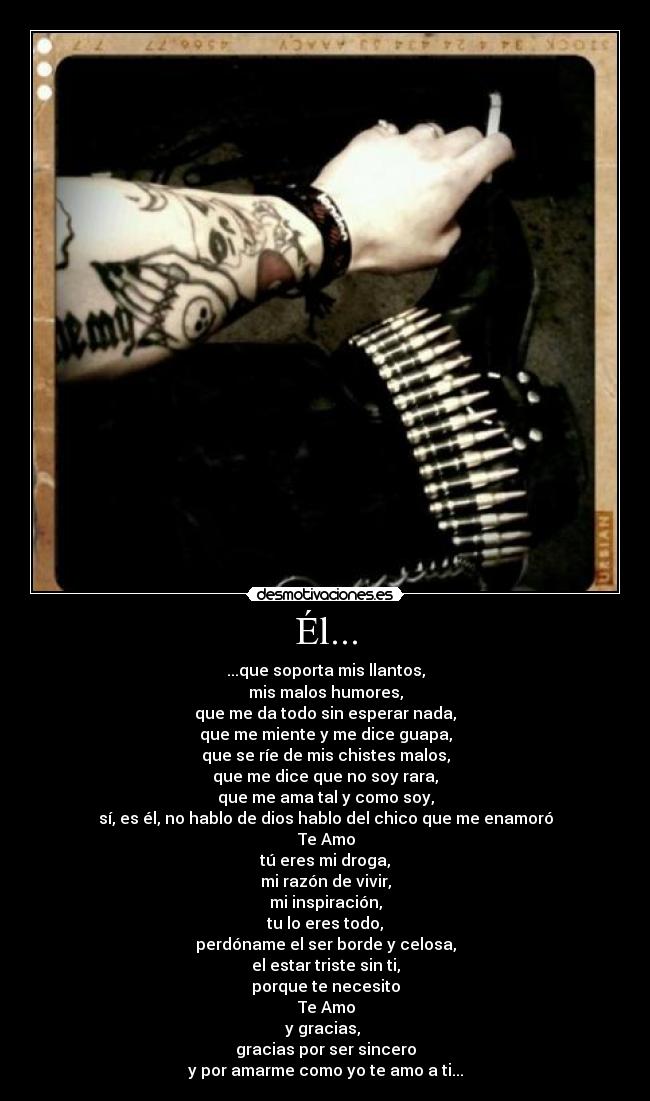 Él... - ...que soporta mis llantos,
mis malos humores,
que me da todo sin esperar nada,
que me miente y me dice guapa,
que se ríe de mis chistes malos,
que me dice que no soy rara,
que me ama tal y como soy,
sí, es él, no hablo de dios hablo del chico que me enamoró
♥ Te Amo ♥
tú eres mi droga,
mi razón de vivir,
mi inspiración,
tu lo eres todo,
perdóname el ser borde y celosa,
el estar triste sin ti,
porque te necesito
♥ Te Amo ♥
y gracias,
gracias por ser sincero
y por amarme como yo te amo a ti...