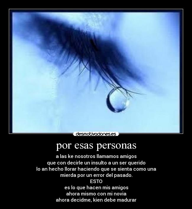 por esas personas - a las ke nosotros llamamos amigos
que con decirle un insulto a un ser querido
lo an hecho llorar haciendo que se sienta como una
mierda por un error del pasado.
ESTO
es lo que hacen mis amigos
ahora mismo con mi novia
ahora decidme, kien debe madurar