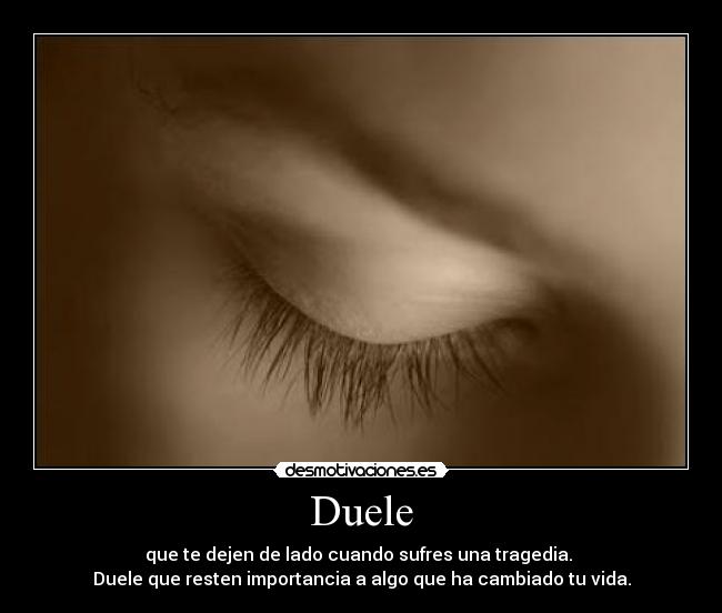 Duele - que te dejen de lado cuando sufres una tragedia.
Duele que resten importancia a algo que ha cambiado tu vida.