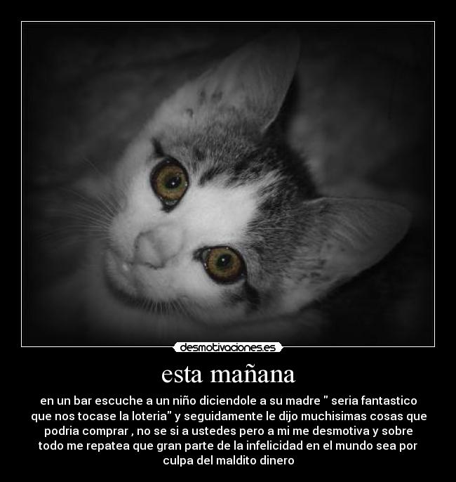 esta mañana - en un bar escuche a un niño diciendole a su madre seria fantastico
que nos tocase la loteria y seguidamente le dijo muchisimas cosas que
podria comprar , no se si a ustedes pero a mi me desmotiva y sobre
todo me repatea que gran parte de la infelicidad en el mundo sea por
culpa del maldito dinero