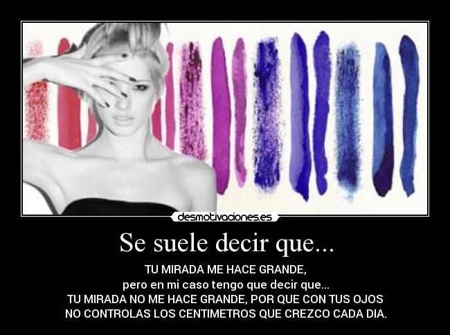 Se suele decir que... - TU MIRADA ME HACE GRANDE,
pero en mi caso tengo que decir que...
TU MIRADA NO ME HACE GRANDE, POR QUE CON TUS OJOS
NO CONTROLAS LOS CENTIMETROS QUE CREZCO CADA DIA.