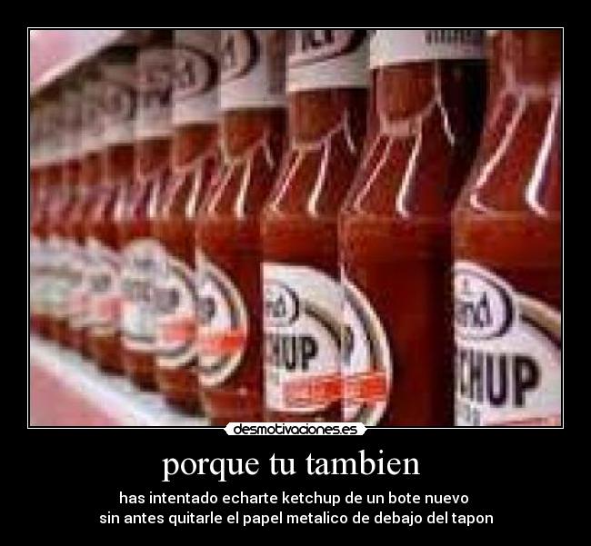 porque tu tambien - has intentado echarte ketchup de un bote nuevo
sin antes quitarle el papel metalico de debajo del tapon