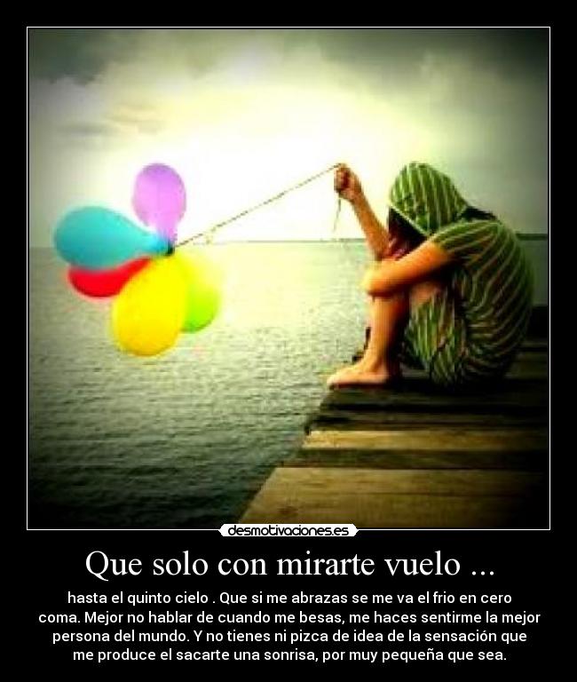 Que solo con mirarte vuelo ... - hasta el quinto cielo . Que si me abrazas se me va el frio en cero
coma. Mejor no hablar de cuando me besas, me haces sentirme la mejor
persona del mundo. Y no tienes ni pizca de idea de la sensación que
me produce el sacarte una sonrisa, por muy pequeña que sea.