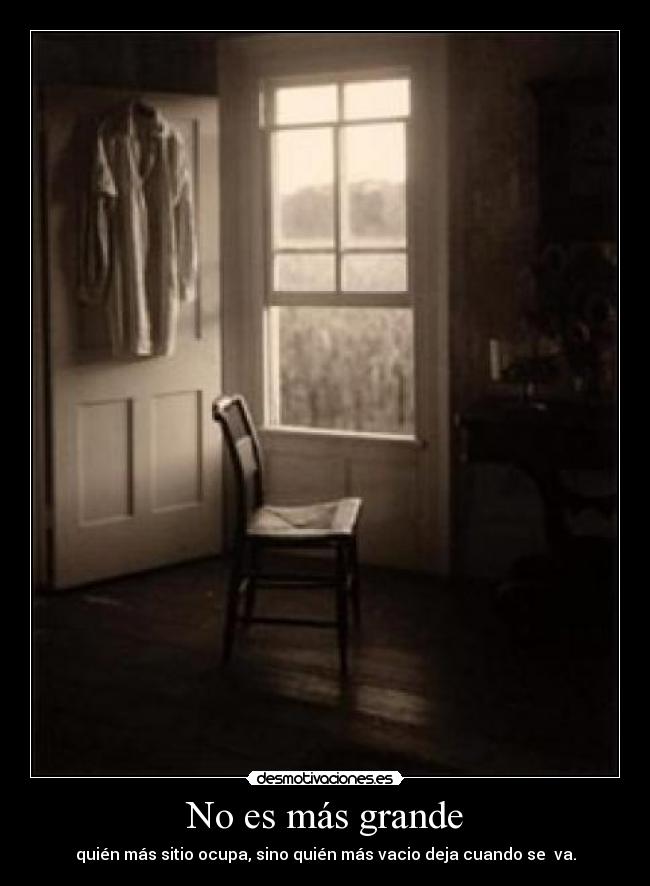 No es más grande - quién más sitio ocupa, sino quién más vacio deja cuando se va.