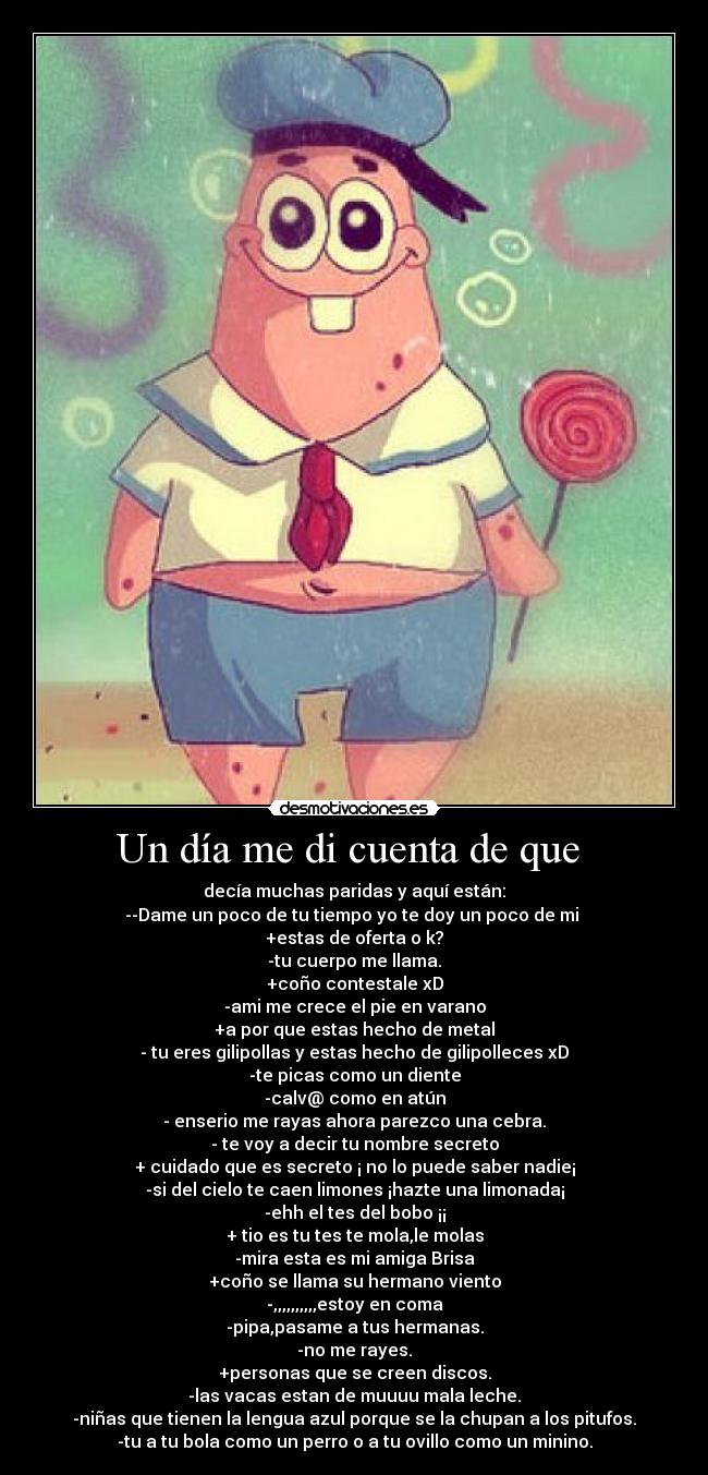 Un día me di cuenta de que - decía muchas paridas y aquí están:
--Dame un poco de tu tiempo yo te doy un poco de mi ♥
+estas de oferta o k?
-tu cuerpo me llama.
+coño contestale xD
-ami me crece el pie en varano
+a por que estas hecho de metal
- tu eres gilipollas y estas hecho de gilipolleces xD
-te picas como un diente
-calv@ como en atún
- enserio me rayas ahora parezco una cebra.
- te voy a decir tu nombre secreto
+ cuidado que es secreto ¡ no lo puede saber nadie¡
-si del cielo te caen limones ¡hazte una limonada¡
-ehh el tes del bobo ¡¡
+ tio es tu tes te mola,le molas
-mira esta es mi amiga Brisa
+coño se llama su hermano viento
-,,,,,,,,,,estoy en coma
-pipa,pasame a tus hermanas.
-no me rayes.
+personas que se creen discos.
-las vacas estan de muuuu mala leche.
-niñas que tienen la lengua azul porque se la chupan a los pitufos.
-tu a tu bola como un perro o a tu ovillo como un minino.
