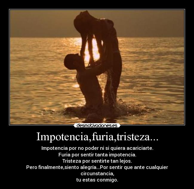 Impotencia,furia,tristeza... - Impotencia por no poder ni si quiera acariciarte.
Furia por sentir tanta impotencia.
Tristeza por sentirte tan lejos.
Pero finalmente,siento alegría...Por sentir que ante cualquier circunstancia,
tu estas conmigo.