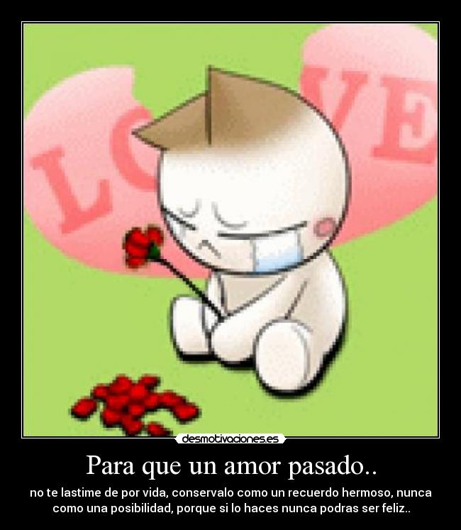 Para que un amor pasado.. - no te lastime de por vida, conservalo como un recuerdo hermoso, nunca
como una posibilidad, porque si lo haces nunca podras ser feliz..