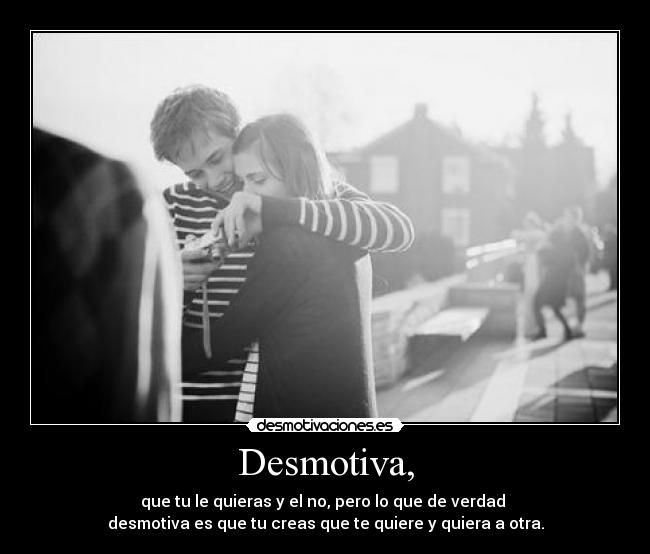 Desmotiva, - que tu le quieras y el no, pero lo que de verdad 
desmotiva es que tu creas que te quiere y quiera a otra.