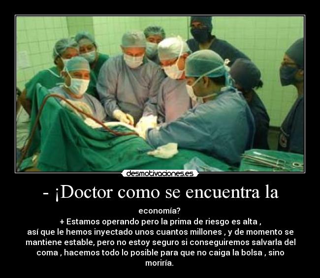 - ¡Doctor como se encuentra la - economía? 
+ Estamos operando pero la prima de riesgo es alta ,
así que le hemos inyectado unos cuantos millones , y de momento se
mantiene estable, pero no estoy seguro si conseguiremos salvarla del
coma , hacemos todo lo posible para que no caiga la bolsa , sino
moriría. 