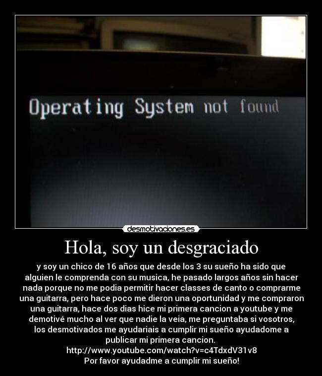 Hola, soy un desgraciado - y soy un chico de 16 años que desde los 3 su sueño ha sido que
alguien le comprenda con su musica, he pasado largos años sin hacer
nada porque no me podia permitir hacer classes de canto o comprarme
una guitarra, pero hace poco me dieron una oportunidad y me compraron
una guitarra, hace dos dias hice mi primera cancion a youtube y me
demotivé mucho al ver que nadie la veia, me preguntaba si vosotros,
los desmotivados me ayudariais a cumplir mi sueño ayudadome a
publicar mi primera cancion.
http://www.youtube.com/watch?v=c4TdxdV31v8
Por favor ayudadme a cumplir mi sueño!