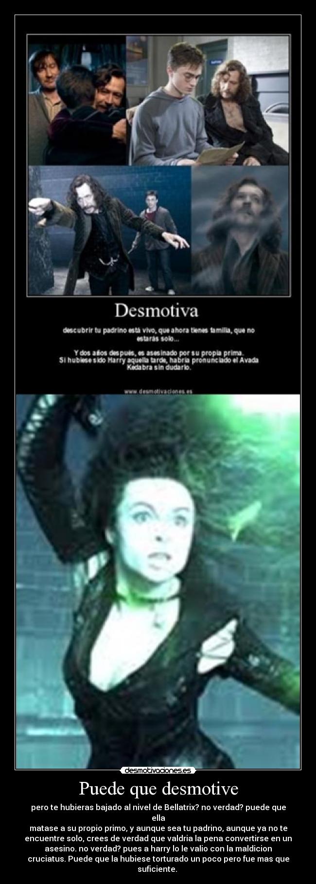 Puede que desmotive - pero te hubieras bajado al nivel de Bellatrix? no verdad? puede que
ella
matase a su propio primo, y aunque sea tu padrino, aunque ya no te
encuentre solo, crees de verdad que valdria la pena convertirse en un
asesino. no verdad? pues a harry lo le valio con la maldicion
cruciatus. Puede que la hubiese torturado un poco pero fue mas que
suficiente.