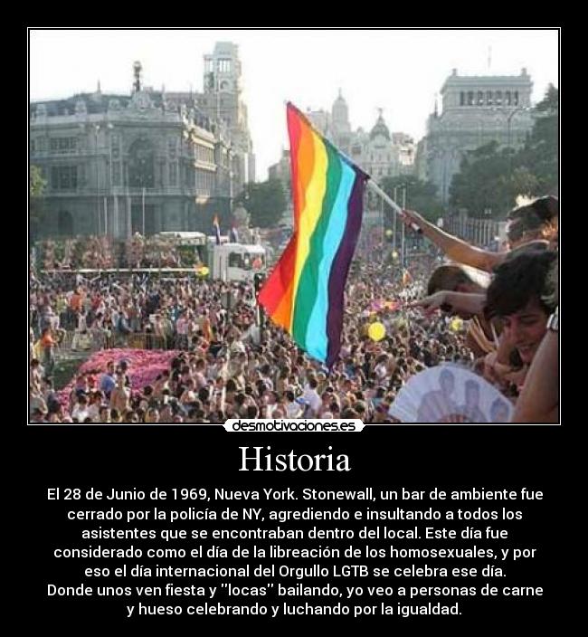 Historia - El 28 de Junio de 1969, Nueva York. Stonewall, un bar de ambiente fue
cerrado por la policía de NY, agrediendo e insultando a todos los
asistentes que se encontraban dentro del local. Este día fue
considerado como el día de la libreación de los homosexuales, y por
eso el día internacional del Orgullo LGTB se celebra ese día.
Donde unos ven fiesta y locas bailando, yo veo a personas de carne
y hueso celebrando y luchando por la igualdad.