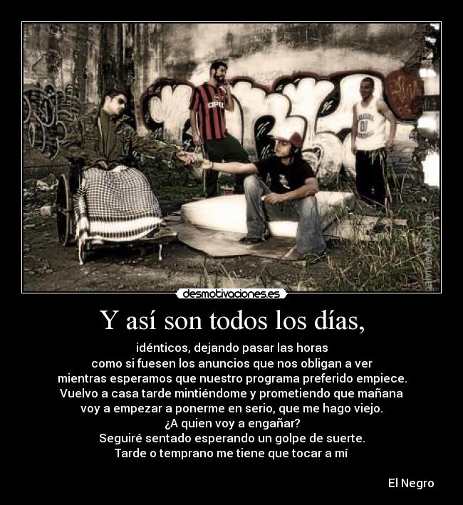 Y así son todos los días, - idénticos, dejando pasar las horas
como si fuesen los anuncios que nos obligan a ver
mientras esperamos que nuestro programa preferido empiece.
Vuelvo a casa tarde mintiéndome y prometiendo que mañana
voy a empezar a ponerme en serio, que me hago viejo.
¿A quien voy a engañar?
Seguiré sentado esperando un golpe de suerte.
Tarde o temprano me tiene que tocar a mí
El Negro