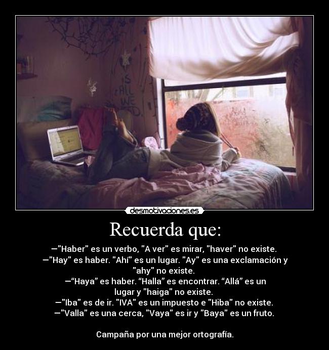 Recuerda que: - —Haber es un verbo, A ver es mirar, haver no existe.
—Hay es haber. Ahí es un lugar. Ay es una exclamación y ahy no existe.
—“Haya” es haber. “Halla” es encontrar. “Allá” es un lugar y haiga no existe.
—Iba es de ir. IVA es un impuesto e Hiba no existe.
—Valla es una cerca, Vaya es ir y Baya es un fruto.
Campaña por una mejor ortografía.