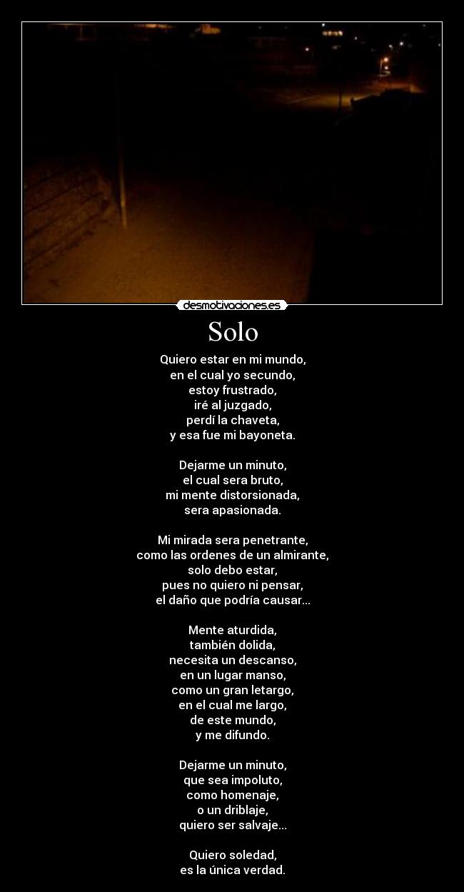 Solo - Quiero estar en mi mundo,
en el cual yo secundo,
estoy frustrado,
iré al juzgado,
perdí la chaveta,
y esa fue mi bayoneta.

Dejarme un minuto,
el cual sera bruto,
mi mente distorsionada,
sera apasionada.

Mi mirada sera penetrante,
como las ordenes de un almirante,
solo debo estar,
pues no quiero ni pensar,
el daño que podría causar...

Mente aturdida,
también dolida,
necesita un descanso,
en un lugar manso,
como un gran letargo,
en el cual me largo,
de este mundo,
y me difundo.

Dejarme un minuto,
que sea impoluto,
como homenaje,
o un driblaje,
quiero ser salvaje...

Quiero soledad,
es la única verdad.