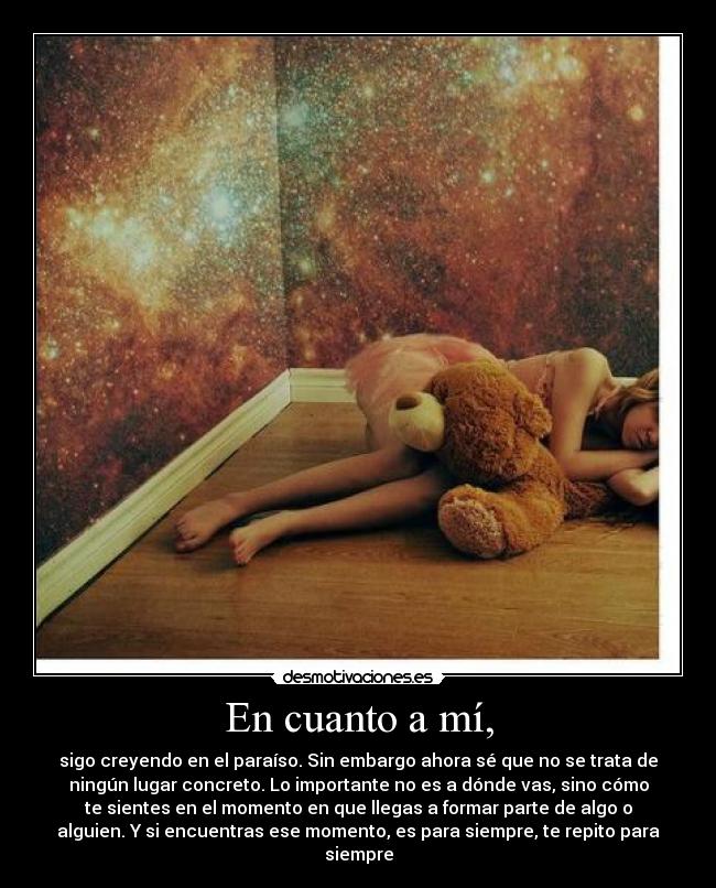 En cuanto a mí, - sigo creyendo en el paraíso. Sin embargo ahora sé que no se trata de
ningún lugar concreto. Lo importante no es a dónde vas, sino cómo
te sientes en el momento en que llegas a formar parte de algo o
alguien. Y si encuentras ese momento, es para siempre, te repito para
siempre