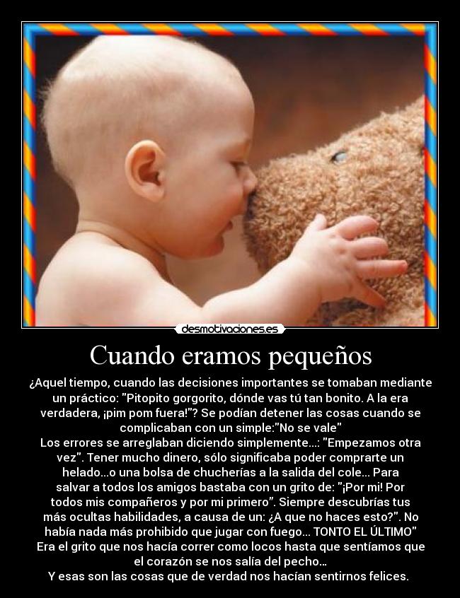 Cuando eramos pequeños - ¿Aquel tiempo, cuando las decisiones importantes se tomaban mediante
un práctico: Pitopito gorgorito, dónde vas tú tan bonito. A la era
verdadera, ¡pim pom fuera!? Se podían detener las cosas cuando se
complicaban con un simple:No se vale
Los errores se arreglaban diciendo simplemente...: Empezamos otra
vez. Tener mucho dinero, sólo significaba poder comprarte un
helado...o una bolsa de chucherías a la salida del cole... Para
salvar a todos los amigos bastaba con un grito de: ¡Por mi! Por
todos mis compañeros y por mi primero”. Siempre descubrías tus
más ocultas habilidades, a causa de un: ¿A que no haces esto?. No
había nada más prohibido que jugar con fuego... TONTO EL ÚLTIMO
Era el grito que nos hacía correr como locos hasta que sentíamos que
el corazón se nos salía del pecho…
Y esas son las cosas que de verdad nos hacían sentirnos felices.