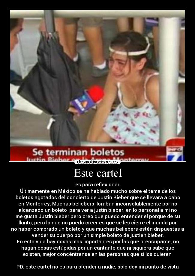 Este cartel - es para reflexionar.
Últimamente en México se ha hablado mucho sobre el tema de los
boletos agotados del concierto de Justin Bieber que se llevara a cabo
en Monterrey. Muchas beliebers lloraban inconsolablemente por no
alcanzado un boleto para ver a justin bieber, en lo personal a mi no
me gusta Justin bieber pero creo que puedo entender el porque de su
llanto, pero lo que no puedo creer es que se les cierre el mundo por
no haber comprado un boleto y que muchas beliebers estén dispuestas a
vender su cuerpo por un simple boleto de justien bieber.
En esta vida hay cosas mas importantes por las que preocuparse, no
hagan cosas estúpidas por un cantante que ni siquiera sabe que
existen, mejor concéntrense en las personas que si los quieren
PD: este cartel no es para ofender a nadie, solo doy mi punto de vista