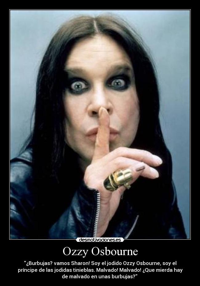 Ozzy Osbourne - ¿Burbujas? vamos Sharon! Soy el jodido Ozzy Osbourne, soy el
príncipe de las jodidas tinieblas. Malvado! Malvado! ¿Que mierda hay
de malvado en unas burbujas?
