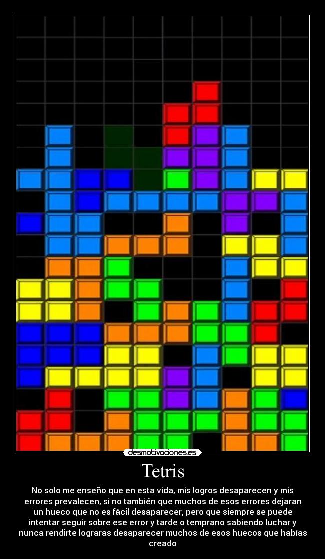 Tetris - No solo me enseño que en esta vida, mis logros desaparecen y mis
errores prevalecen, si no también que muchos de esos errores dejaran
un hueco que no es fácil desaparecer, pero que siempre se puede
intentar seguir sobre ese error y tarde o temprano sabiendo luchar y
nunca rendirte lograras desaparecer muchos de esos huecos que habías
creado