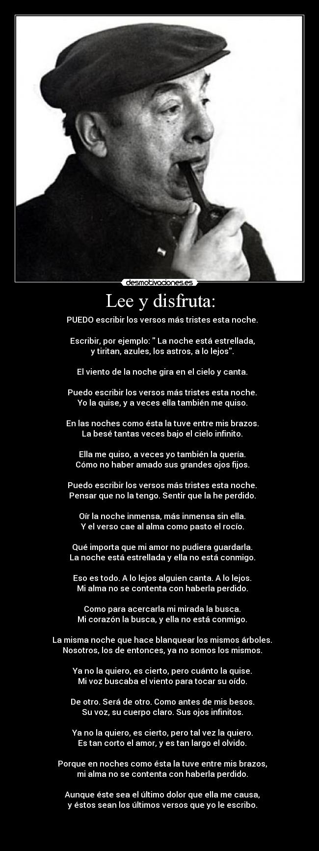 Lee y disfruta: -     PUEDO escribir los versos más tristes esta noche. 

    Escribir, por ejemplo:  La noche está estrellada, 
    y tiritan, azules, los astros, a lo lejos. 

    El viento de la noche gira en el cielo y canta. 

    Puedo escribir los versos más tristes esta noche. 
    Yo la quise, y a veces ella también me quiso. 

    En las noches como ésta la tuve entre mis brazos. 
    La besé tantas veces bajo el cielo infinito. 

    Ella me quiso, a veces yo también la quería. 
    Cómo no haber amado sus grandes ojos fijos. 

    Puedo escribir los versos más tristes esta noche. 
    Pensar que no la tengo. Sentir que la he perdido. 

    Oír la noche inmensa, más inmensa sin ella. 
    Y el verso cae al alma como pasto el rocío. 

    Qué importa que mi amor no pudiera guardarla. 
    La noche está estrellada y ella no está conmigo. 

    Eso es todo. A lo lejos alguien canta. A lo lejos. 
    Mi alma no se contenta con haberla perdido. 

    Como para acercarla mi mirada la busca. 
    Mi corazón la busca, y ella no está conmigo. 

    La misma noche que hace blanquear los mismos árboles. 
    Nosotros, los de entonces, ya no somos los mismos. 

    Ya no la quiero, es cierto, pero cuánto la quise. 
    Mi voz buscaba el viento para tocar su oído. 

    De otro. Será de otro. Como antes de mis besos. 
    Su voz, su cuerpo claro. Sus ojos infinitos. 

    Ya no la quiero, es cierto, pero tal vez la quiero. 
    Es tan corto el amor, y es tan largo el olvido. 

    Porque en noches como ésta la tuve entre mis brazos, 
    mi alma no se contenta con haberla perdido. 

    Aunque éste sea el último dolor que ella me causa, 
    y éstos sean los últimos versos que yo le escribo. 


