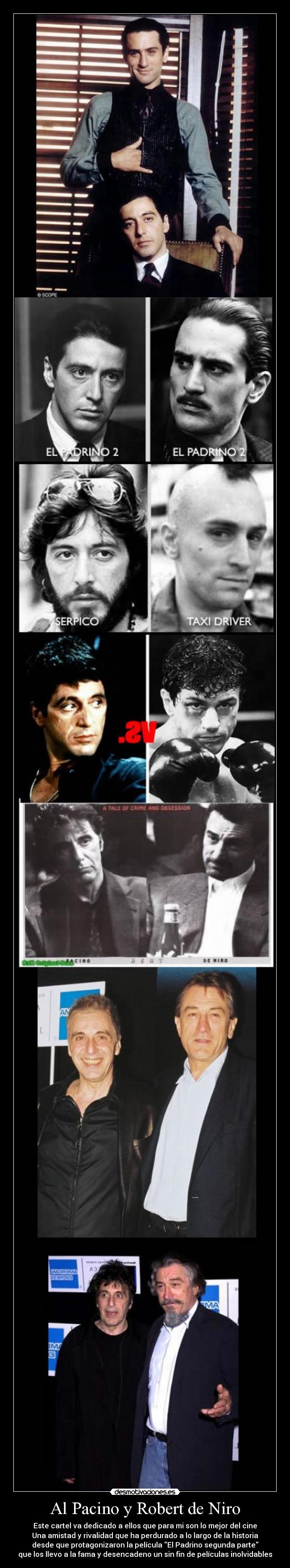 Al Pacino y Robert de Niro - Este cartel va dedicado a ellos que para mi son lo mejor del cine
Una amistad y rivalidad que ha perdurado a lo largo de la historia
desde que protagonizaron la película El Padrino segunda parte
que los llevo a la fama y desencadeno un sin fin de películas inolvidables