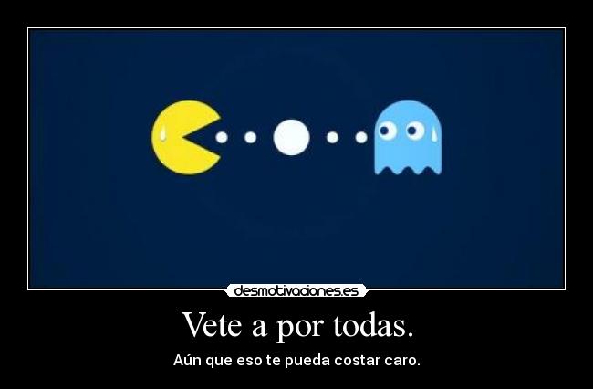 Vete a por todas. - Aún que eso te pueda costar caro.