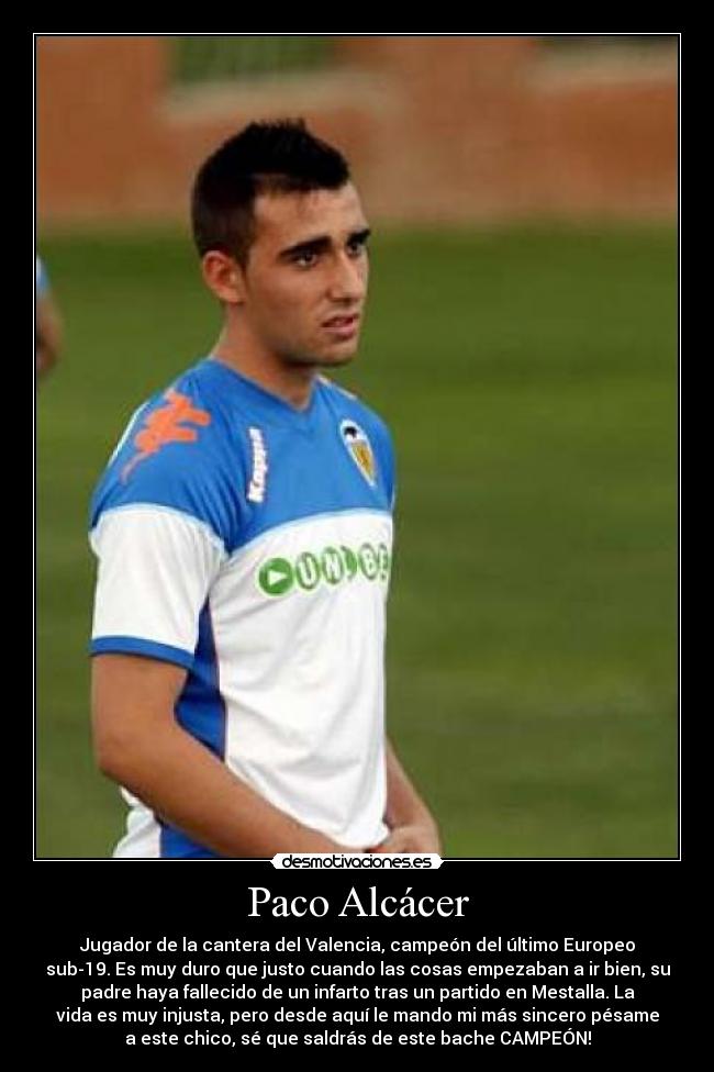 Paco Alcácer - Jugador de la cantera del Valencia, campeón del último Europeo
sub-19. Es muy duro que justo cuando las cosas empezaban a ir bien, su
padre haya fallecido de un infarto tras un partido en Mestalla. La
vida es muy injusta, pero desde aquí le mando mi más sincero pésame
a este chico, sé que saldrás de este bache CAMPEÓN!
