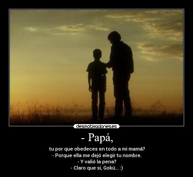 - Papá, - tu por que obedeces en todo a mi mamá?
- Porque ella me dejó elegir tu nombre.
- Y valió la pena?
- Claro que si, Gokú... :)