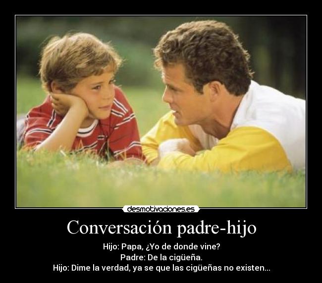 Conversación padre-hijo - Hijo: Papa, ¿Yo de donde vine?
Padre: De la cigüeña.
Hijo: Dime la verdad, ya se que las cigüeñas no existen...