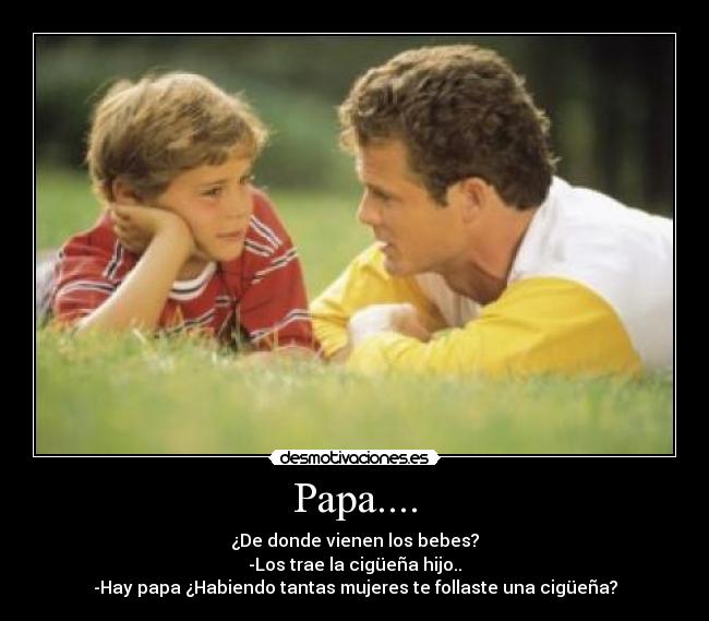 Papa.... - ¿De donde vienen los bebes?
-Los trae la cigüeña hijo..
-Hay papa ¿Habiendo tantas mujeres te follaste una cigüeña?