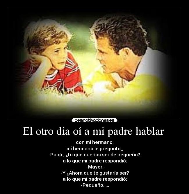 El otro día oí a mi padre hablar  - con mi hermano.
mi hermano le pregunto_
-Papá , ¿tu que querías ser de pequeño?.
a lo que mi padre respondió:
-Mayor.
-Y,¿Ahora que te gustaría ser?
a lo que mi padre respondió:
-Pequeño.....