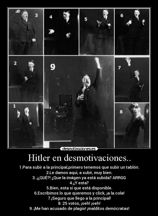 Hitler en desmotivaciones.. - 1.Para subir a la principal,primero tenemos que subir un tablón.
2.Le damos aqui, a subir, muy bien.
3. ¡¿QUÉ?! ¿Que la imágen ya está subida? ARRGG
4.¿Y esta?
5.Bien, esta si que está disponible.
6.Escribimos lo que queremos y click, ¡a la cola!
7.¡Seguro que llego a la principal!
8. 25 votos, ¡oeh! ¡oeh!
9. ¡Me han acusado de plagio! ¡malditos demócratas!