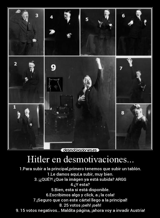 Hitler en desmotivaciones... - 1.Para subir a la principal,primero tenemos que subir un tablón.
1.Le damos aquí,a subir, muy bien.
3. ¡¿QUÉ?! ¿Que la imágen ya está subida? ARGG
4.¿Y esta?
5.Bien, esta si está disponible.
6.Escribimos algo y click, a ¡ la cola!
7.¡Seguro que con este cártel llego a la principal!
8. 25 votos ¡oeh! ¡oeh!
9. 15 votos negativos... Maldita página, ¡ahora voy a invadir Austria!