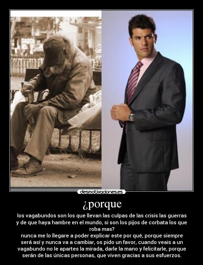 ¿porque - los vagabundos son los que llevan las culpas de las crisis las guerras
y de que haya hambre en el mundo, si son los pijos de corbata los que
roba mas?
nunca me lo llegare a poder explicar este por qué, porque siempre
será así y nunca va a cambiar, os pido un favor, cuando veais a un
vagabundo no le apartes la mirada, darle la mano y felicitarle, porque
serán de las únicas personas, que viven gracias a sus esfuerzos.