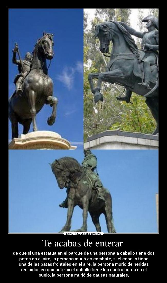 Te acabas de enterar  - de que si una estatua en el parque de una persona a caballo tiene dos
patas en el aire, la persona murió en combate, si el caballo tiene
una de las patas frontales en el aire, la persona murió de heridas
recibidas en combate, si el caballo tiene las cuatro patas en el
suelo, la persona murió de causas naturales.