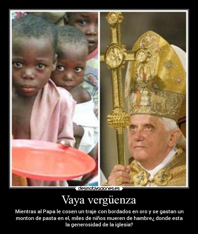 Vaya vergüenza - Mientras al Papa le cosen un traje con bordados en oro y se gastan un
monton de pasta en el, miles de niños mueren de hambre¿ donde esta
la generosidad de la iglesia?