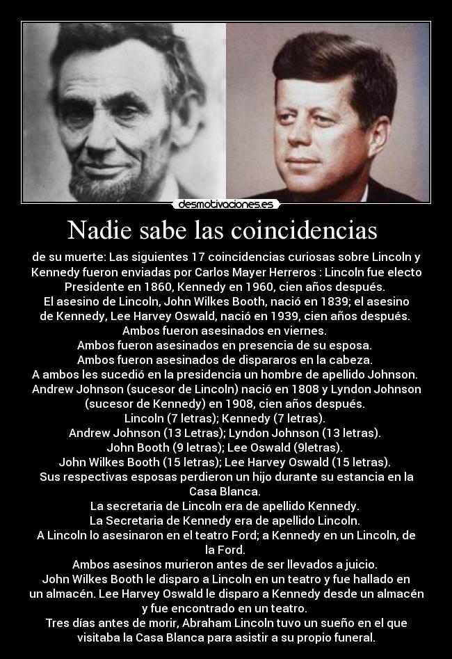 Nadie sabe las coincidencias  - de su muerte: Las siguientes 17 coincidencias curiosas sobre Lincoln y
Kennedy fueron enviadas por Carlos Mayer Herreros : Lincoln fue electo
Presidente en 1860, Kennedy en 1960, cien años después. 
El asesino de Lincoln, John Wilkes Booth, nació en 1839; el asesino
de Kennedy, Lee Harvey Oswald, nació en 1939, cien años después. 
Ambos fueron asesinados en viernes. 
Ambos fueron asesinados en presencia de su esposa. 
Ambos fueron asesinados de dispararos en la cabeza. 
A ambos les sucedió en la presidencia un hombre de apellido Johnson. 
Andrew Johnson (sucesor de Lincoln) nació en 1808 y Lyndon Johnson
(sucesor de Kennedy) en 1908, cien años después. 
Lincoln (7 letras); Kennedy (7 letras). 
Andrew Johnson (13 Letras); Lyndon Johnson (13 letras). 
John Booth (9 letras); Lee Oswald (9letras). 
John Wilkes Booth (15 letras); Lee Harvey Oswald (15 letras). 
Sus respectivas esposas perdieron un hijo durante su estancia en la
Casa Blanca. 
La secretaria de Lincoln era de apellido Kennedy. 
La Secretaria de Kennedy era de apellido Lincoln. 
A Lincoln lo asesinaron en el teatro Ford; a Kennedy en un Lincoln, de
la Ford. 
Ambos asesinos murieron antes de ser llevados a juicio. 
John Wilkes Booth le disparo a Lincoln en un teatro y fue hallado en
un almacén. Lee Harvey Oswald le disparo a Kennedy desde un almacén
y fue encontrado en un teatro. 
Tres días antes de morir, Abraham Lincoln tuvo un sueño en el que
visitaba la Casa Blanca para asistir a su propio funeral.