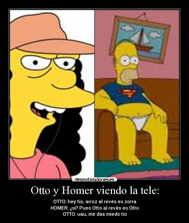 Otto y Homer viendo la tele: - OTTO: hey tio, arroz al revés es zorra
HOMER: ¿si? Pues Otto al revés es Otto
OTTO: uau, me das miedo tio